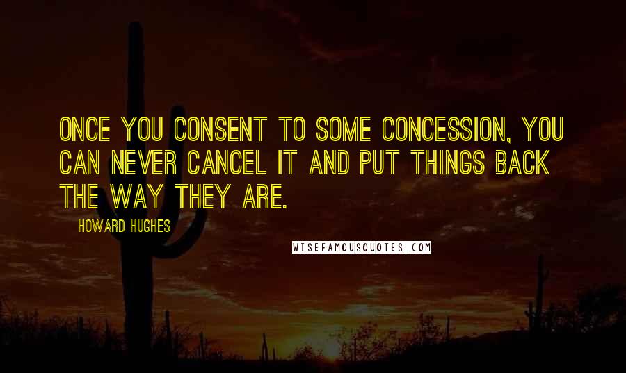 Howard Hughes Quotes: Once you consent to some concession, you can never cancel it and put things back the way they are.