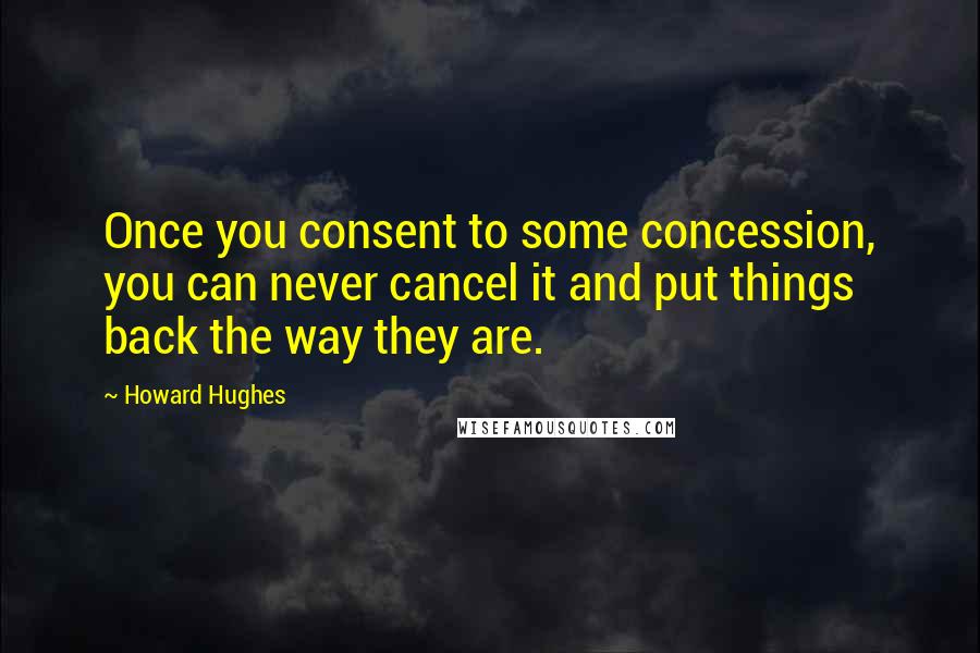 Howard Hughes Quotes: Once you consent to some concession, you can never cancel it and put things back the way they are.