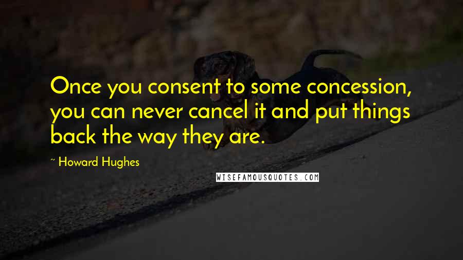 Howard Hughes Quotes: Once you consent to some concession, you can never cancel it and put things back the way they are.