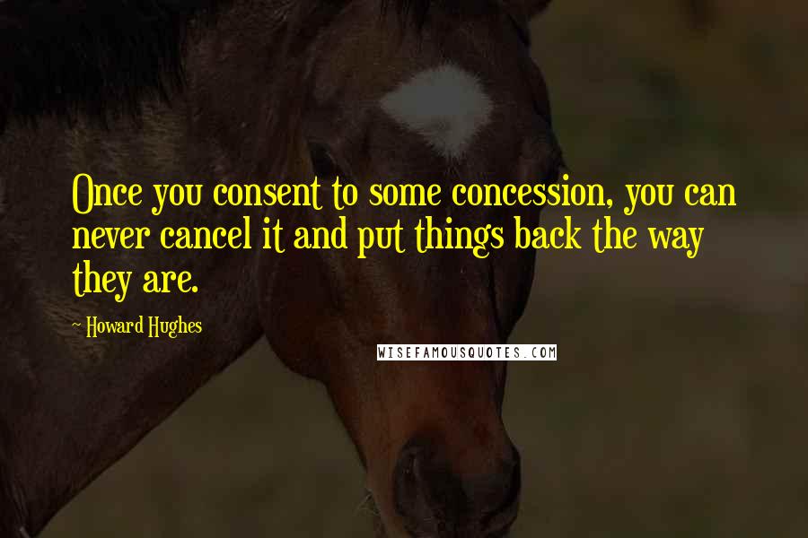 Howard Hughes Quotes: Once you consent to some concession, you can never cancel it and put things back the way they are.