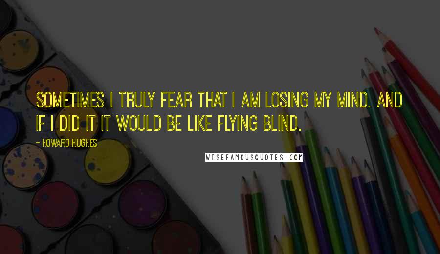 Howard Hughes Quotes: Sometimes I truly fear that I am losing my mind. And if I did it it would be like flying blind.