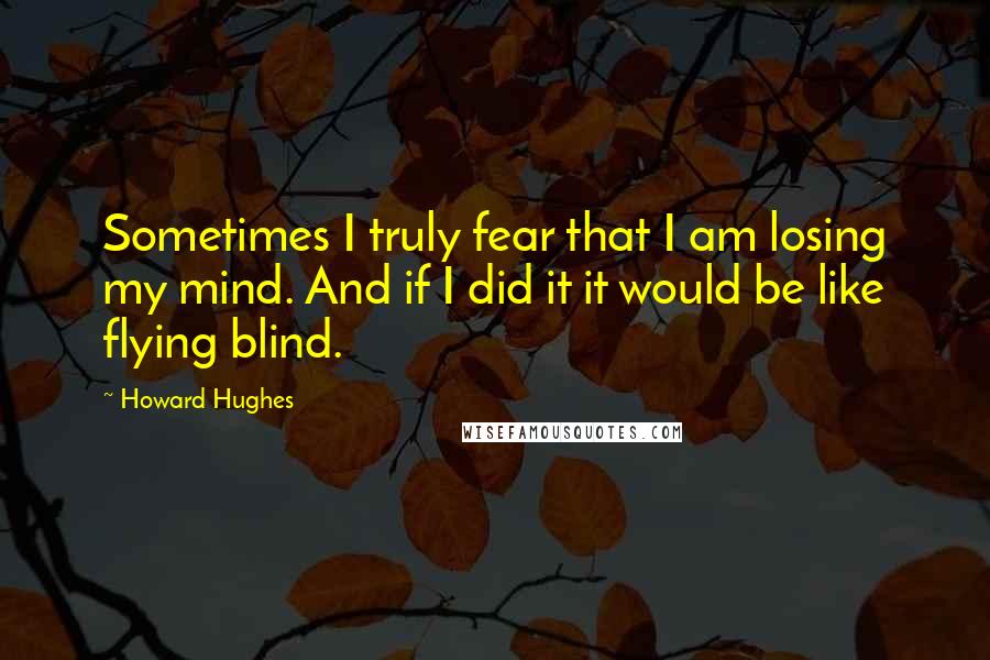 Howard Hughes Quotes: Sometimes I truly fear that I am losing my mind. And if I did it it would be like flying blind.