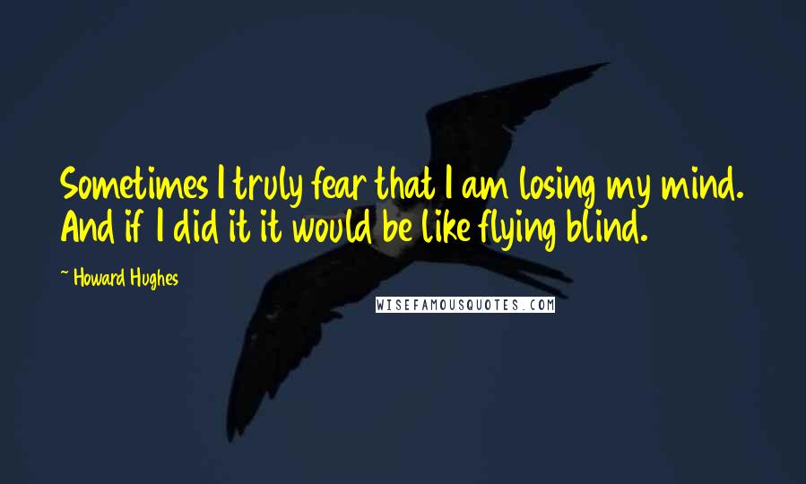 Howard Hughes Quotes: Sometimes I truly fear that I am losing my mind. And if I did it it would be like flying blind.