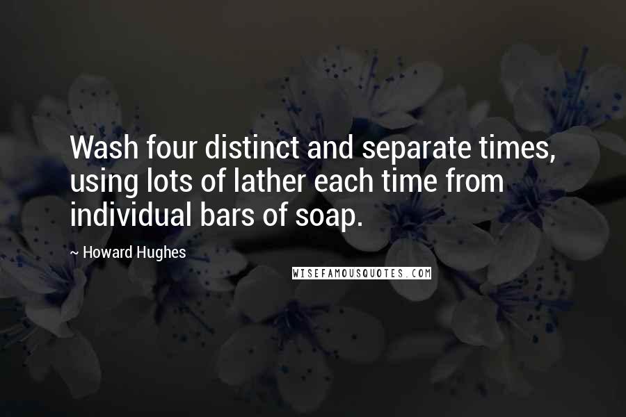 Howard Hughes Quotes: Wash four distinct and separate times, using lots of lather each time from individual bars of soap.