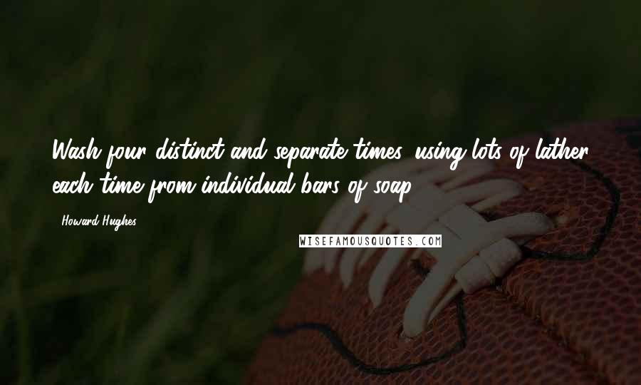 Howard Hughes Quotes: Wash four distinct and separate times, using lots of lather each time from individual bars of soap.
