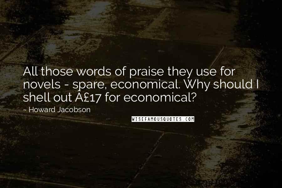Howard Jacobson Quotes: All those words of praise they use for novels - spare, economical. Why should I shell out £17 for economical?
