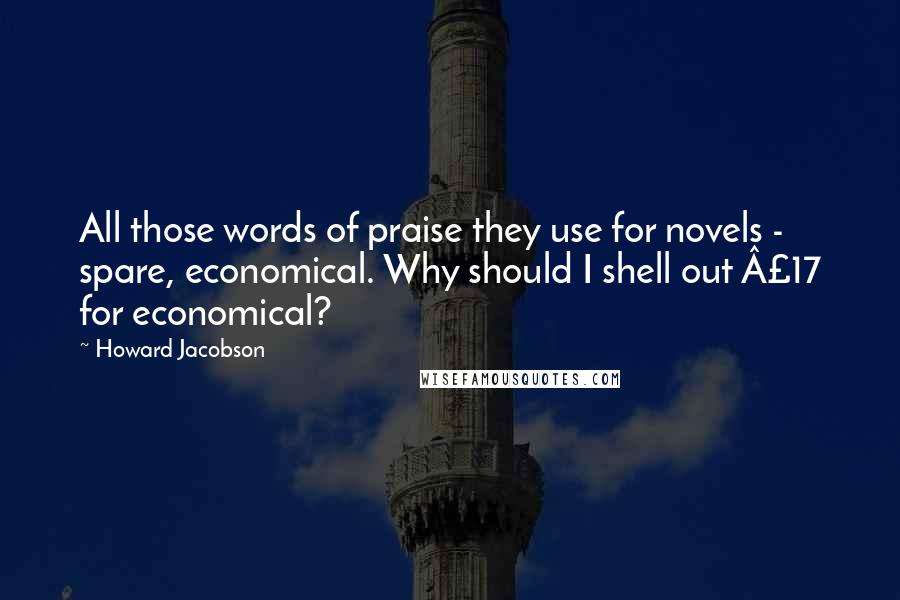 Howard Jacobson Quotes: All those words of praise they use for novels - spare, economical. Why should I shell out £17 for economical?