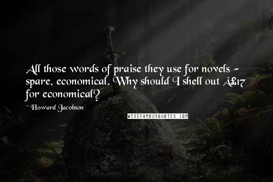 Howard Jacobson Quotes: All those words of praise they use for novels - spare, economical. Why should I shell out Â£17 for economical?