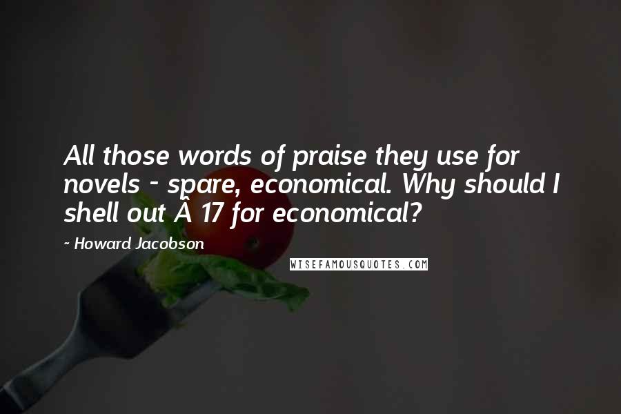 Howard Jacobson Quotes: All those words of praise they use for novels - spare, economical. Why should I shell out Â£17 for economical?