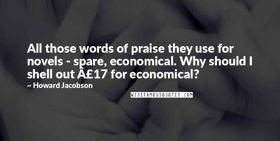 Howard Jacobson Quotes: All those words of praise they use for novels - spare, economical. Why should I shell out Â£17 for economical?