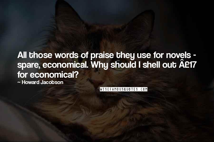 Howard Jacobson Quotes: All those words of praise they use for novels - spare, economical. Why should I shell out Â£17 for economical?