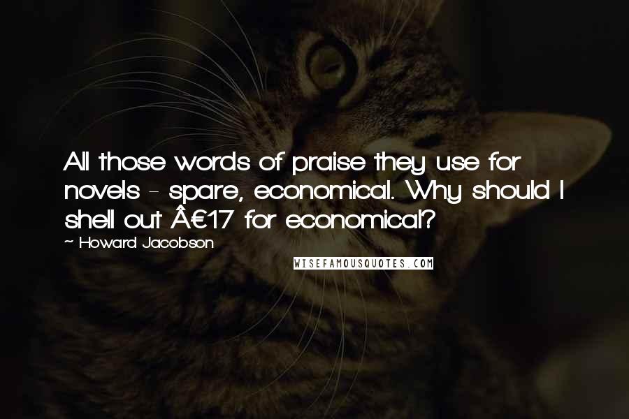 Howard Jacobson Quotes: All those words of praise they use for novels - spare, economical. Why should I shell out Â£17 for economical?