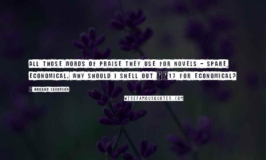 Howard Jacobson Quotes: All those words of praise they use for novels - spare, economical. Why should I shell out Â£17 for economical?