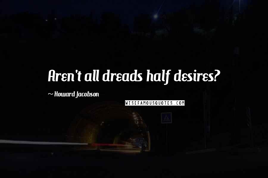 Howard Jacobson Quotes: Aren't all dreads half desires?