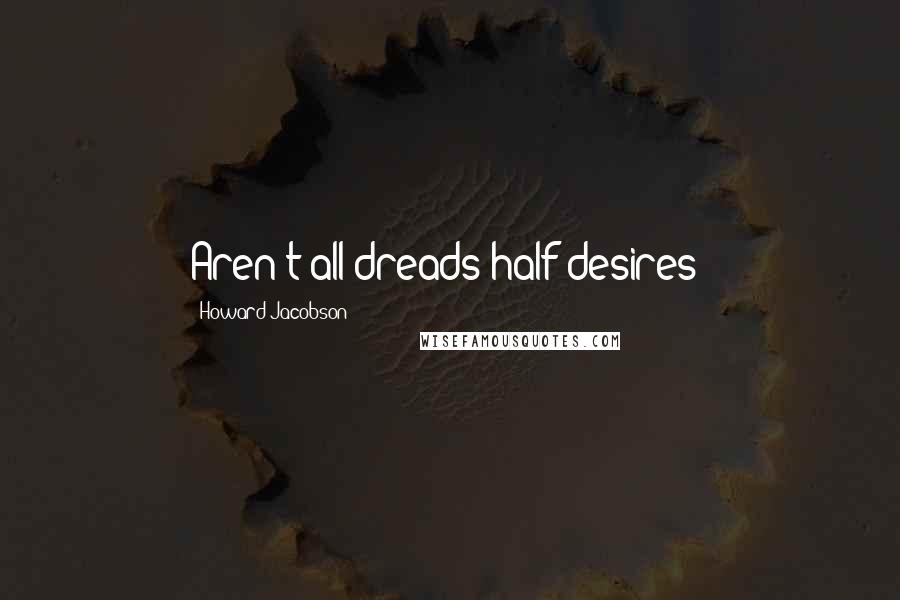 Howard Jacobson Quotes: Aren't all dreads half desires?