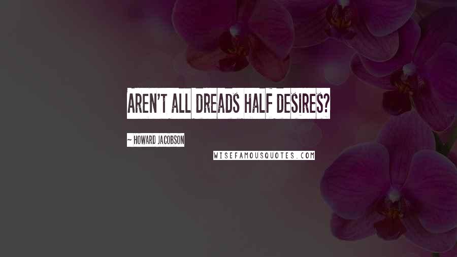 Howard Jacobson Quotes: Aren't all dreads half desires?