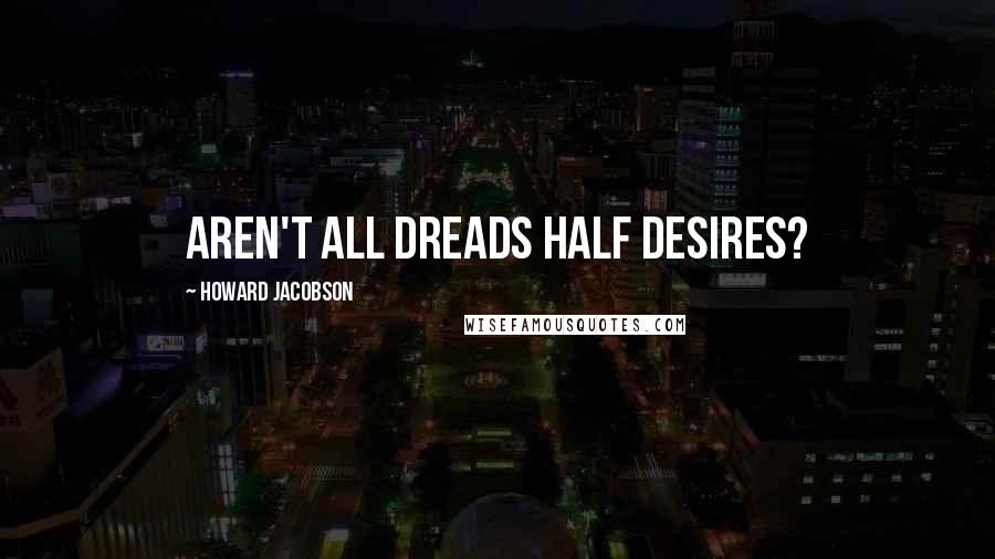 Howard Jacobson Quotes: Aren't all dreads half desires?