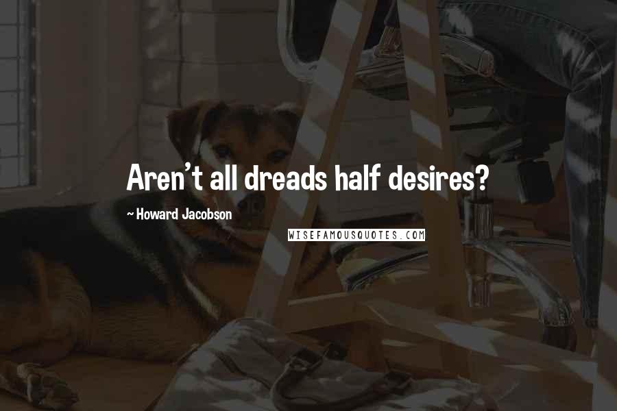 Howard Jacobson Quotes: Aren't all dreads half desires?