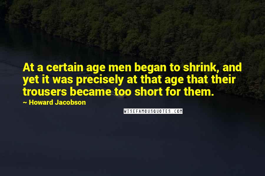 Howard Jacobson Quotes: At a certain age men began to shrink, and yet it was precisely at that age that their trousers became too short for them.