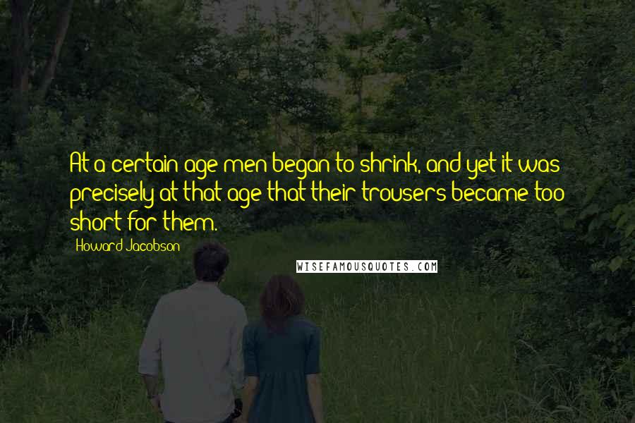 Howard Jacobson Quotes: At a certain age men began to shrink, and yet it was precisely at that age that their trousers became too short for them.