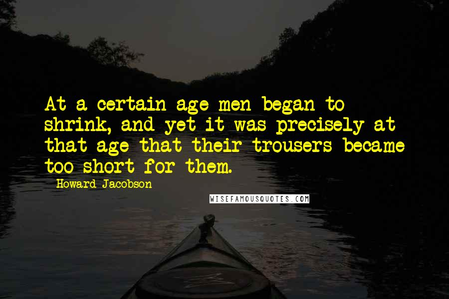 Howard Jacobson Quotes: At a certain age men began to shrink, and yet it was precisely at that age that their trousers became too short for them.