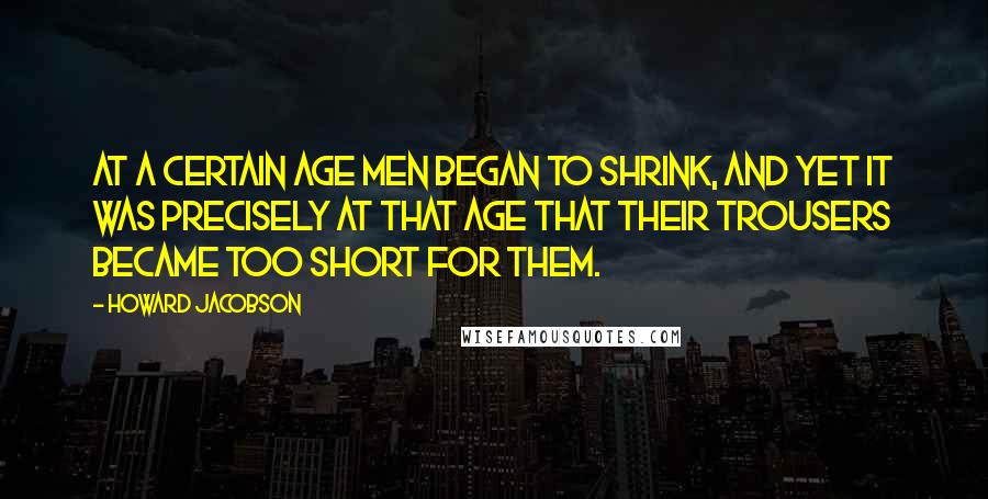 Howard Jacobson Quotes: At a certain age men began to shrink, and yet it was precisely at that age that their trousers became too short for them.