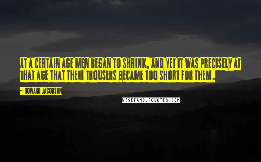 Howard Jacobson Quotes: At a certain age men began to shrink, and yet it was precisely at that age that their trousers became too short for them.