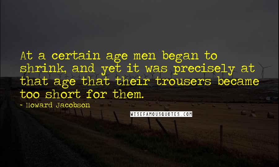 Howard Jacobson Quotes: At a certain age men began to shrink, and yet it was precisely at that age that their trousers became too short for them.