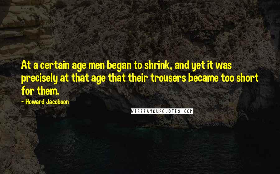 Howard Jacobson Quotes: At a certain age men began to shrink, and yet it was precisely at that age that their trousers became too short for them.
