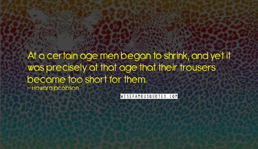 Howard Jacobson Quotes: At a certain age men began to shrink, and yet it was precisely at that age that their trousers became too short for them.