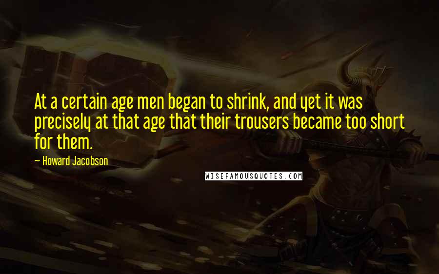 Howard Jacobson Quotes: At a certain age men began to shrink, and yet it was precisely at that age that their trousers became too short for them.