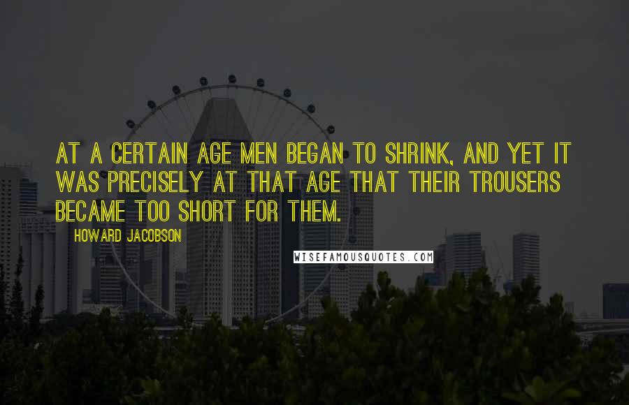 Howard Jacobson Quotes: At a certain age men began to shrink, and yet it was precisely at that age that their trousers became too short for them.