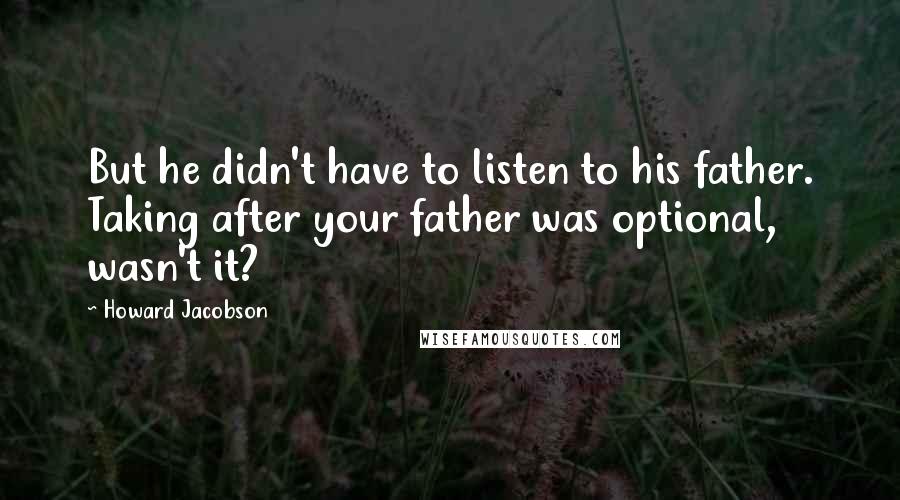 Howard Jacobson Quotes: But he didn't have to listen to his father. Taking after your father was optional, wasn't it?