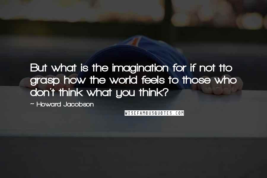 Howard Jacobson Quotes: But what is the imagination for if not tto grasp how the world feels to those who don't think what you think?