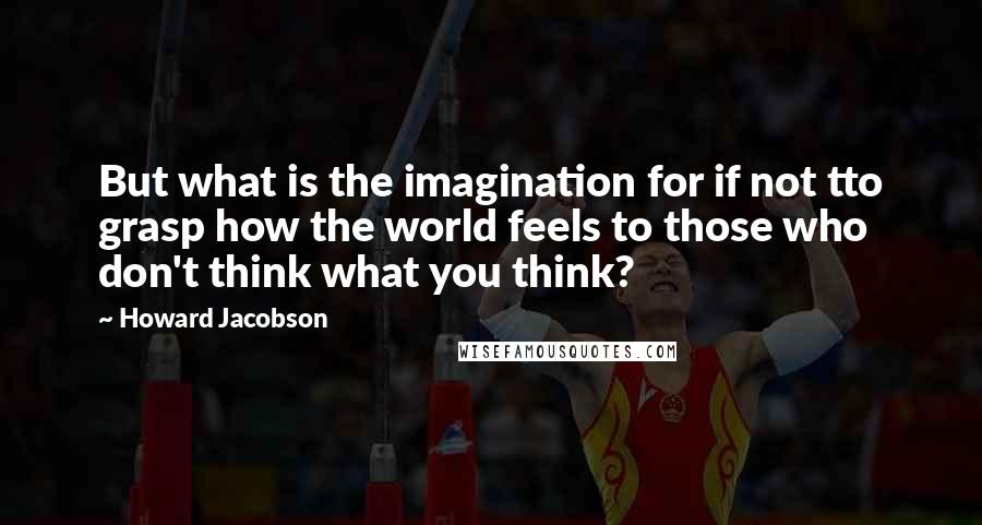 Howard Jacobson Quotes: But what is the imagination for if not tto grasp how the world feels to those who don't think what you think?