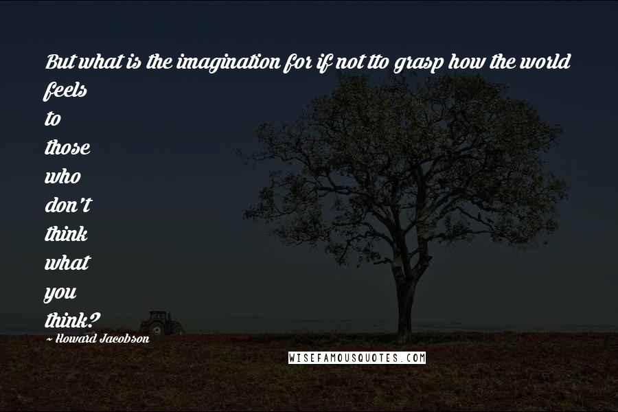 Howard Jacobson Quotes: But what is the imagination for if not tto grasp how the world feels to those who don't think what you think?