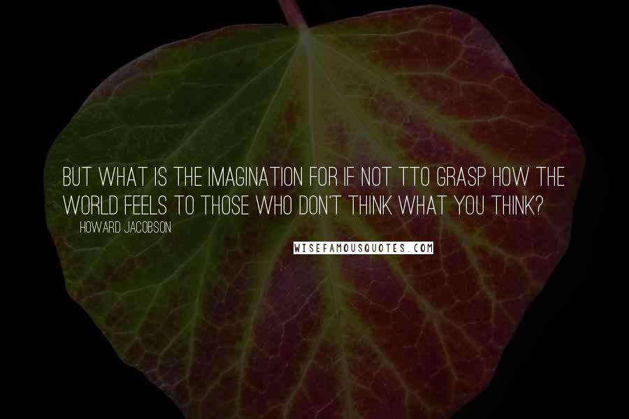 Howard Jacobson Quotes: But what is the imagination for if not tto grasp how the world feels to those who don't think what you think?