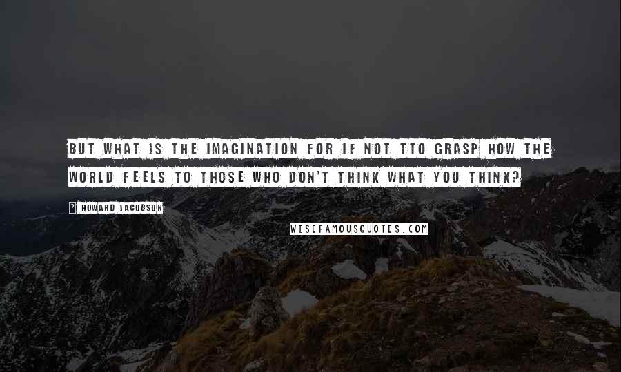 Howard Jacobson Quotes: But what is the imagination for if not tto grasp how the world feels to those who don't think what you think?