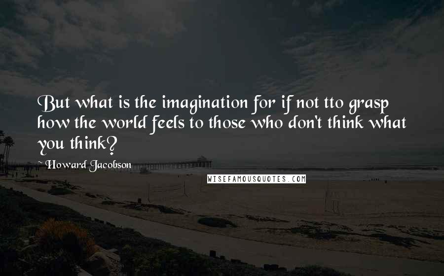 Howard Jacobson Quotes: But what is the imagination for if not tto grasp how the world feels to those who don't think what you think?