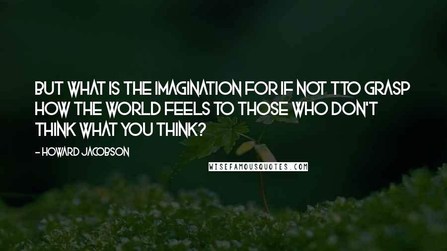 Howard Jacobson Quotes: But what is the imagination for if not tto grasp how the world feels to those who don't think what you think?