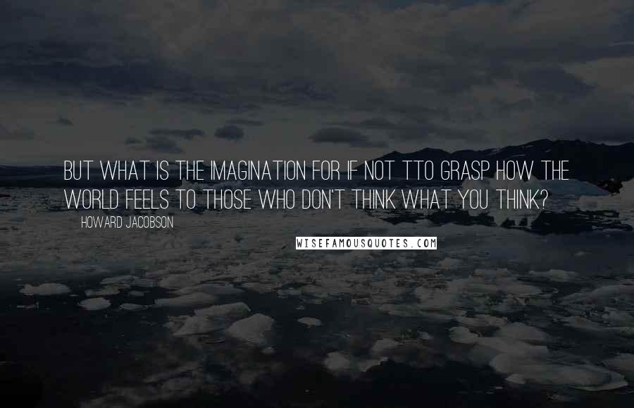 Howard Jacobson Quotes: But what is the imagination for if not tto grasp how the world feels to those who don't think what you think?