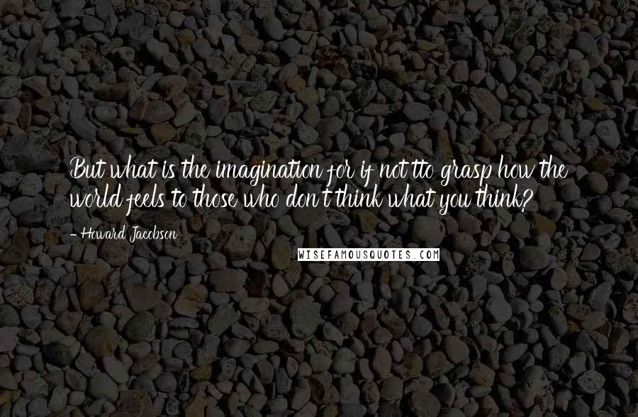 Howard Jacobson Quotes: But what is the imagination for if not tto grasp how the world feels to those who don't think what you think?