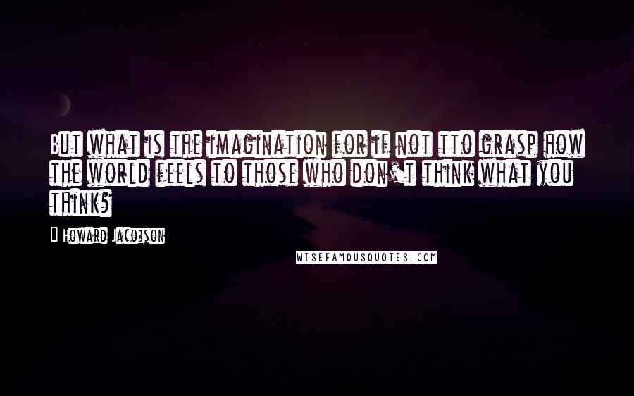 Howard Jacobson Quotes: But what is the imagination for if not tto grasp how the world feels to those who don't think what you think?