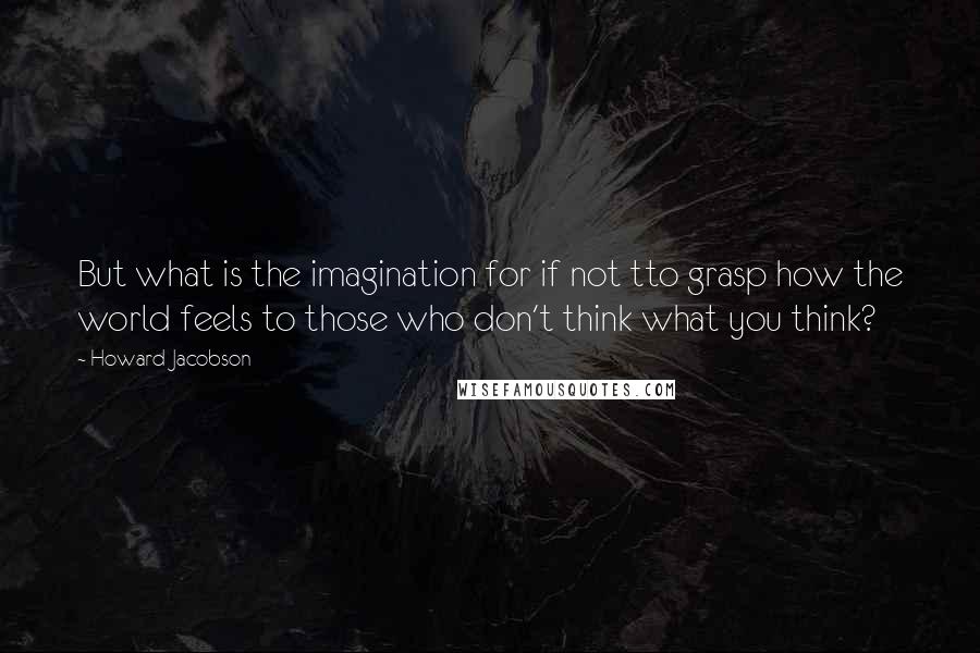 Howard Jacobson Quotes: But what is the imagination for if not tto grasp how the world feels to those who don't think what you think?