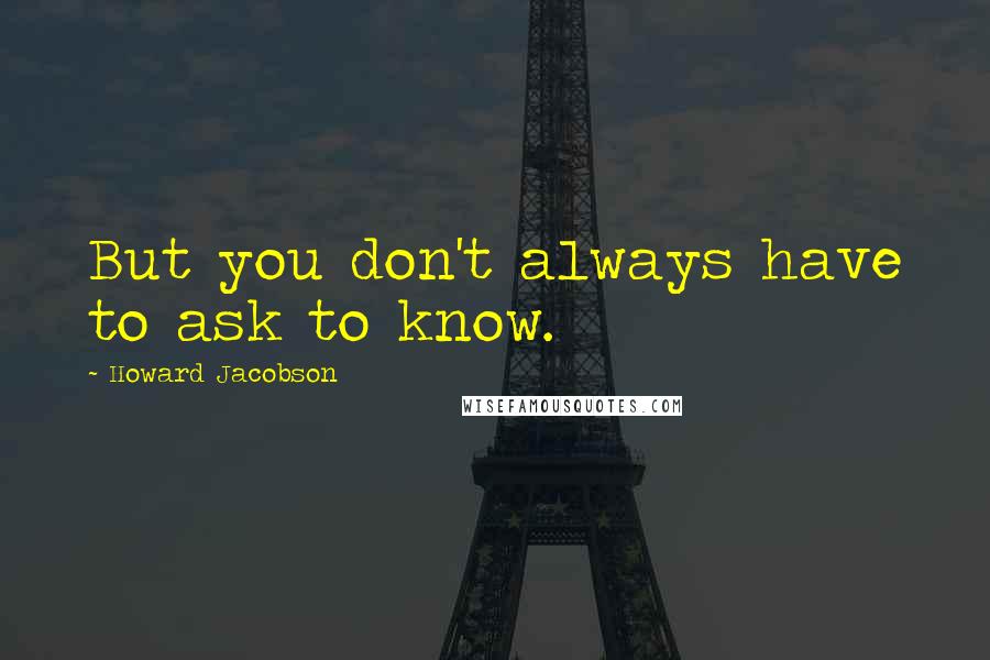 Howard Jacobson Quotes: But you don't always have to ask to know.