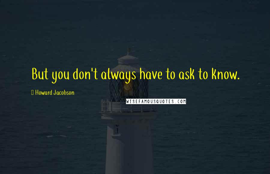 Howard Jacobson Quotes: But you don't always have to ask to know.