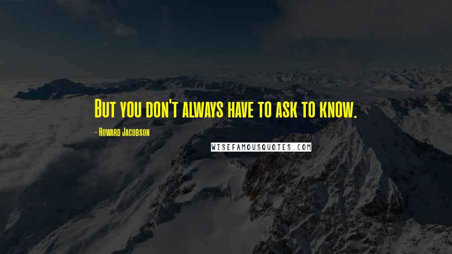 Howard Jacobson Quotes: But you don't always have to ask to know.