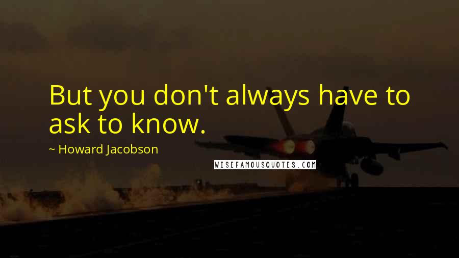 Howard Jacobson Quotes: But you don't always have to ask to know.