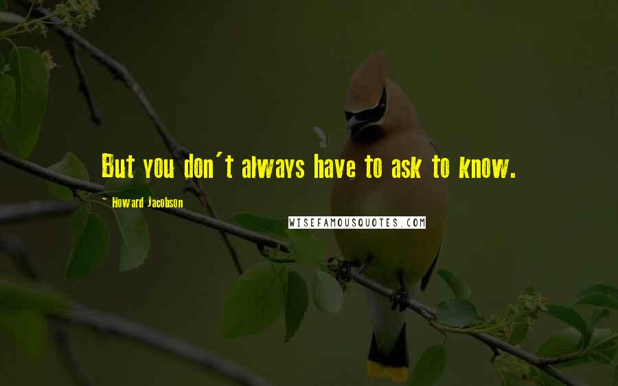 Howard Jacobson Quotes: But you don't always have to ask to know.