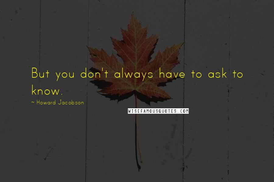 Howard Jacobson Quotes: But you don't always have to ask to know.